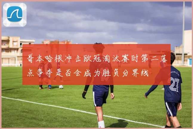 哥本哈根冲击欧冠淘汰赛时第二落点争夺是否会成为胜负分界线
