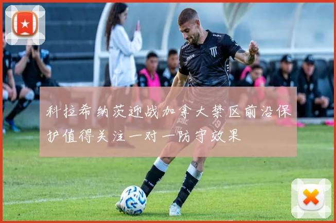 科拉希纳茨迎战加拿大禁区前沿保护值得关注一对一防守效果