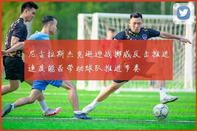 尼古拉斯杰克逊迎战挪威反击推进速度能否带动球队推进节奏