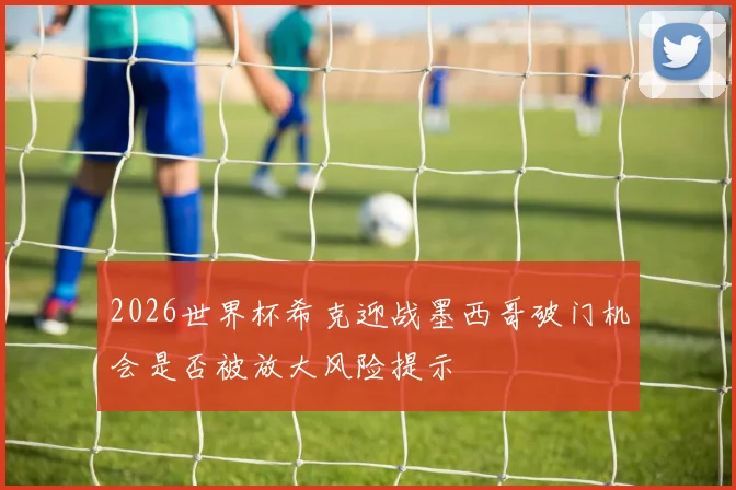 2026世界杯希克迎战墨西哥破门机会是否被放大风险提示