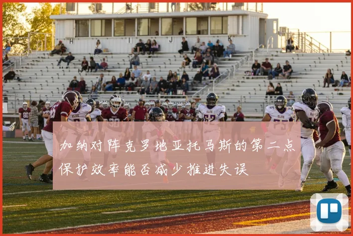 加纳对阵克罗地亚托马斯的第二点保护效率能否减少推进失误