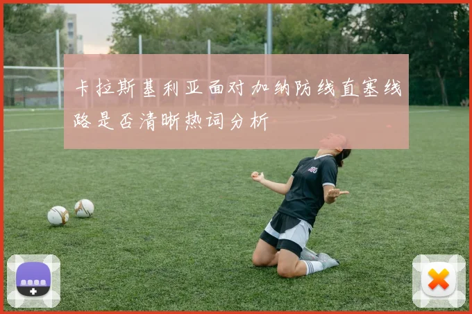 卡拉斯基利亚面对加纳防线直塞线路是否清晰热词分析