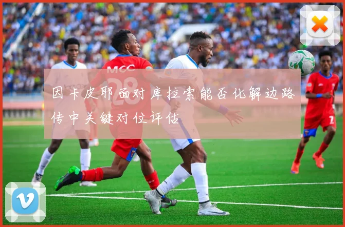 因卡皮耶面对库拉索能否化解边路传中关键对位评估