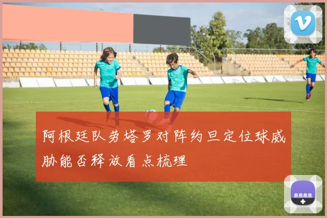 阿根廷队劳塔罗对阵约旦定位球威胁能否释放看点梳理