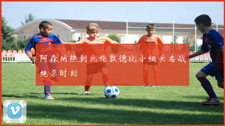 阿森纳热刺北伦敦德比小组头名战绝杀时刻
