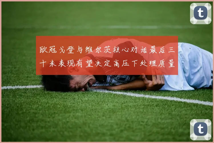 欧冠戈登与维尔茨核心对话最后三十米表现有望决定高压下处理质量