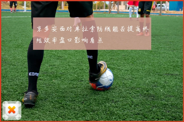 京多安面对库拉索防线能否提高终结效率盘口影响看点