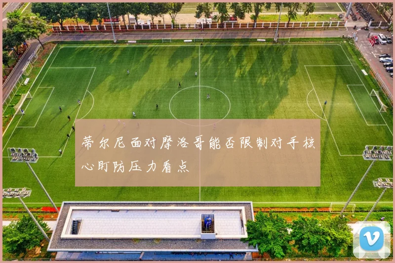 蒂尔尼面对摩洛哥能否限制对手核心盯防压力看点