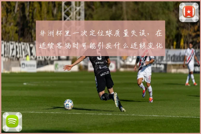 非洲杯里一次定位球质量失误，在连续客场时可能引发什么连锁变化