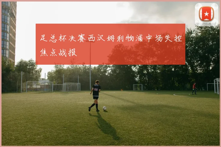 足总杯决赛西汉姆利物浦中场失控焦点战报