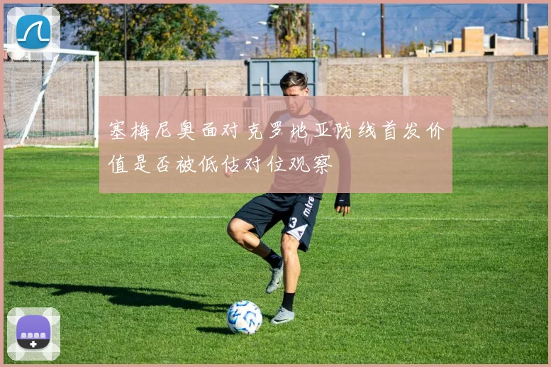 塞梅尼奥面对克罗地亚防线首发价值是否被低估对位观察