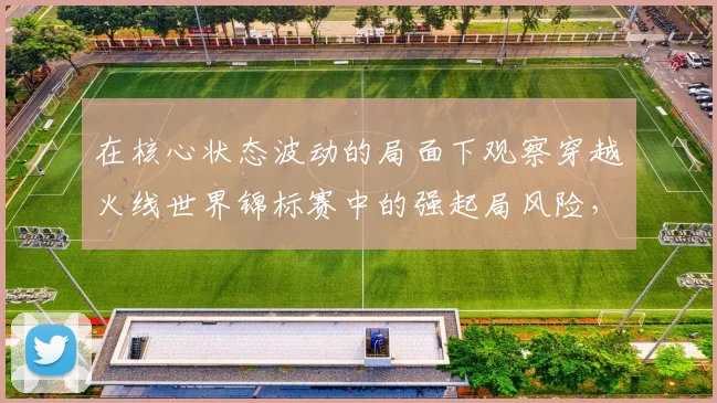 在核心状态波动的局面下观察穿越火线世界锦标赛中的强起局风险，能发现哪些细节