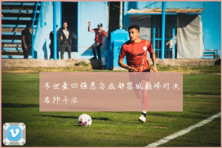 韦世豪四强悬念成都蓉城巅峰对决名帅斗法