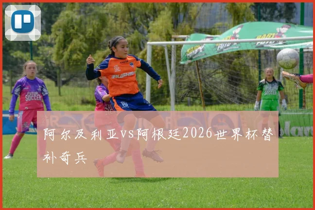 阿尔及利亚vs阿根廷2026世界杯替补奇兵