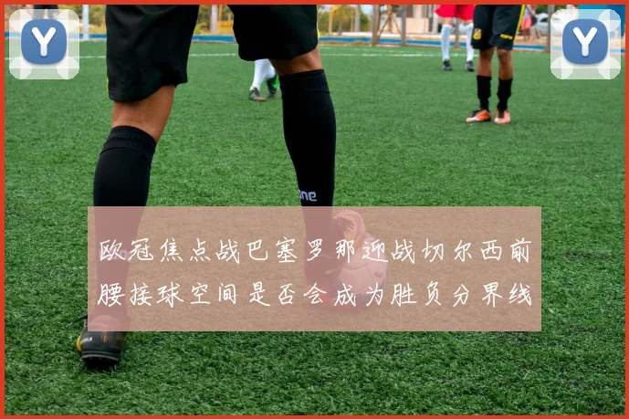 欧冠焦点战巴塞罗那迎战切尔西前腰接球空间是否会成为胜负分界线