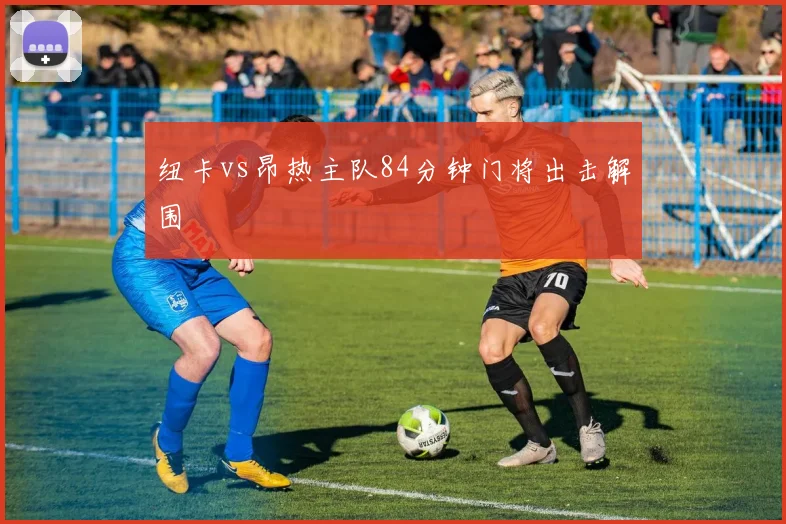 纽卡vs昂热主队84分钟门将出击解围