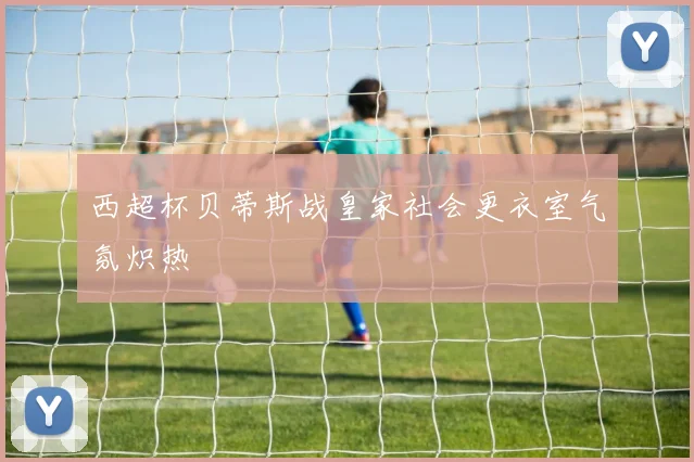 西超杯贝蒂斯战皇家社会更衣室气氛炽热