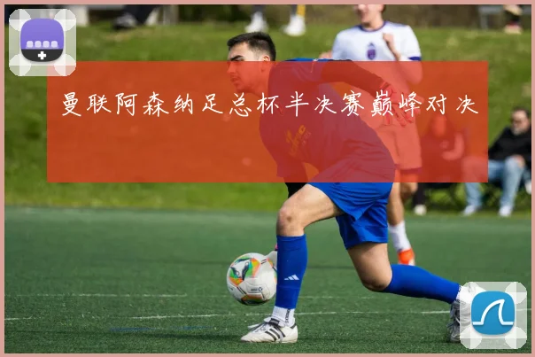 曼联阿森纳足总杯半决赛巅峰对决