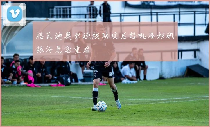格瓦迪奥尔连线助攻后怒吼洛杉矶银河悬念重启