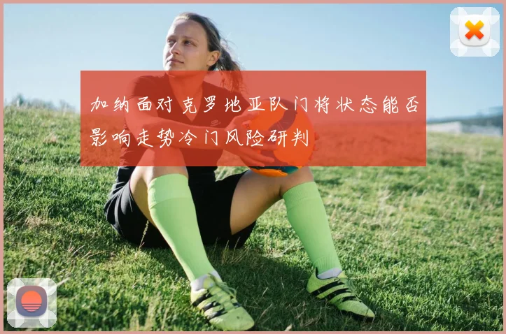 加纳面对克罗地亚队门将状态能否影响走势冷门风险研判
