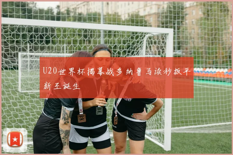 U20世界杯揭幕战多纳鲁马读秒扳平新王诞生