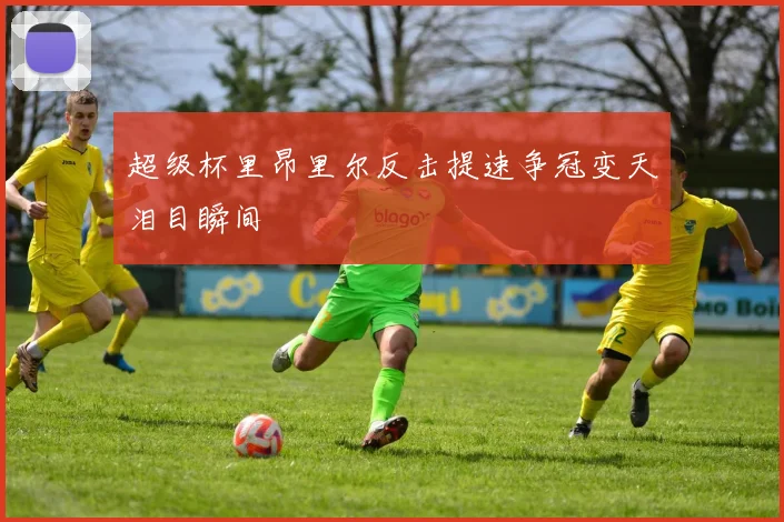 超级杯里昂里尔反击提速争冠变天泪目瞬间