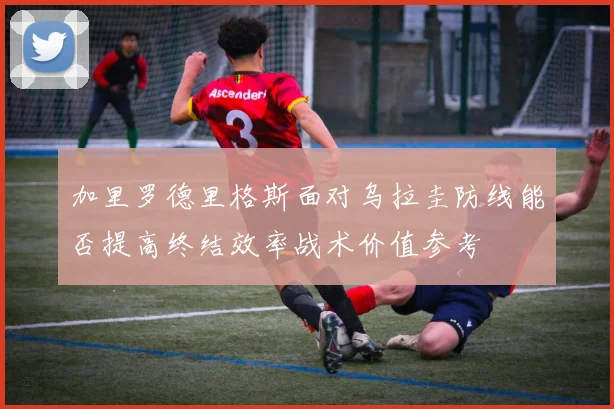 加里罗德里格斯面对乌拉圭防线能否提高终结效率战术价值参考