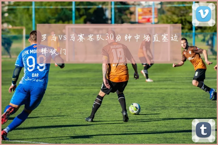 罗马vs马赛客队30分钟中场直塞边锋破门