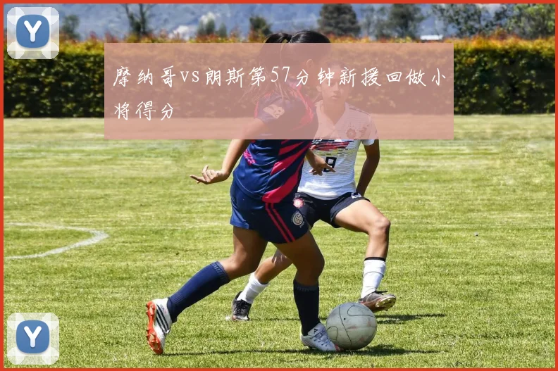 摩纳哥vs朗斯第57分钟新援回做小将得分
