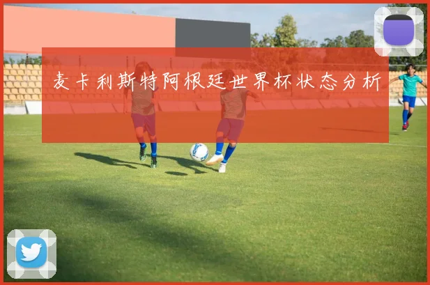 麦卡利斯特阿根廷世界杯状态分析